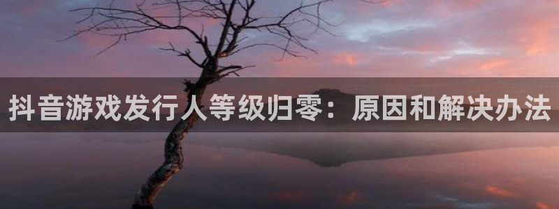 顺盈娱乐平台最新活动时间：抖音游戏发行人等级归零：原因和解决办法