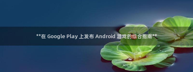 顺盈娱乐官网首页入口：**在 Google Play 上发布 Android 游戏的综合指南**